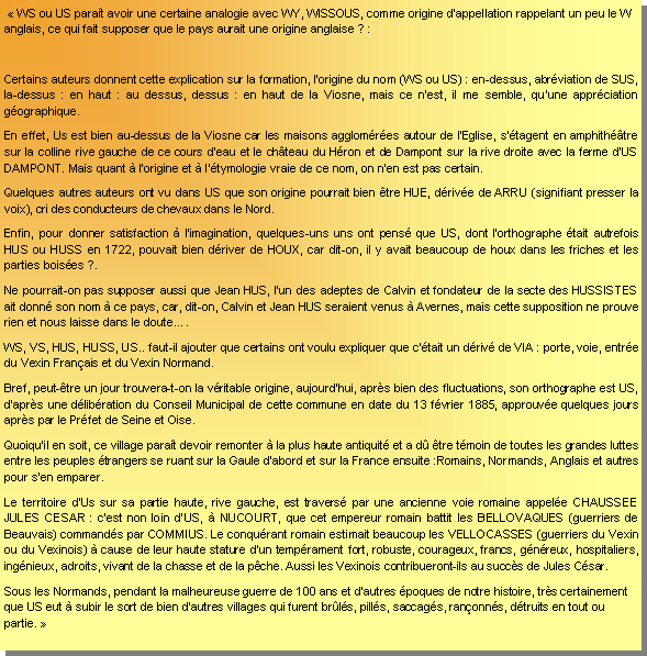 Zone de Texte:   WS ou US parat avoir une certaine analogie avec WY, WISSOUS, comme origine dappellation rappelant un peu le W anglais, ce qui fait supposer que le pays aurait une origine anglaise ? : Certains auteurs donnent cette explication sur la formation, lorigine du nom (WS ou US) : en-dessus, abrviation de SUS, la-dessus : en haut : au dessus, dessus : en haut de la Viosne, mais ce nest, il me semble, quune apprciation gographique.En effet, Us est bien au-dessus de la Viosne car les maisons agglomres autour de lEglise, stagent en amphithtre sur la colline rive gauche de ce cours deau et le chteau du Hron et de Dampont sur la rive droite avec la ferme dUS DAMPONT. Mais quant  lorigine et  ltymologie vraie de ce nom, on nen est pas certain.Quelques autres auteurs ont vu dans US que son origine pourrait bien tre HUE, drive de ARRU (signifiant presser la voix), cri des conducteurs de chevaux dans le Nord.Enfin, pour donner satisfaction  limagination, quelques-uns uns ont pens que US, dont lorthographe tait autrefois HUS ou HUSS en 1722, pouvait bien driver de HOUX, car dit-on, il y avait beaucoup de houx dans les friches et les parties boises ?.Ne pourrait-on pas supposer aussi que Jean HUS, lun des adeptes de Calvin et fondateur de la secte des HUSSISTES ait donn son nom  ce pays, car, dit-on, Calvin et Jean HUS seraient venus  Avernes, mais cette supposition ne prouve rien et nous laisse dans le doute.WS, VS, HUS, HUSS, US.. faut-il ajouter que certains ont voulu expliquer que ctait un driv de VIA : porte, voie, entre du Vexin Franais et du Vexin Normand.Bref, peut-tre un jour trouvera-t-on la vritable origine, aujourdhui, aprs bien des fluctuations, son orthographe est US, daprs une dlibration du Conseil Municipal de cette commune en date du 13 fvrier 1885, approuve quelques jours aprs par le Prfet de Seine et Oise.Quoiquil en soit, ce village parat devoir remonter  la plus haute antiquit et a d tre tmoin de toutes les grandes luttes entre les peuples trangers se ruant sur la Gaule dabord et sur la France ensuite :Romains, Normands, Anglais et autres pour sen emparer.Le territoire dUs sur sa partie haute, rive gauche, est travers par une ancienne voie romaine appele CHAUSSEE JULES CESAR : cest non loin dUS,  NUCOURT, que cet empereur romain battit les BELLOVAQUES (guerriers de Beauvais) commands par COMMIUS. Le conqurant romain estimait beaucoup les Vellocasses (guerriers du Vexin ou du Vexinois)  cause de leur haute stature dun temprament fort, robuste, courageux, francs, gnreux, hospitaliers, ingnieux, adroits, vivant de la chasse et de la pche. Aussi les Vexinois contribueront-ils au succs de Jules Csar.Sous les Normands, pendant la malheureuse guerre de 100 ans et dautres poques de notre histoire, trs certainement que US eut  subir le sort de bien dautres villages qui furent brls, pills, saccags, ranonns, dtruits en tout ou partie. 