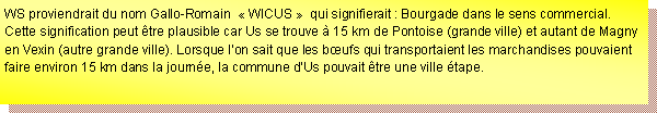 Zone de Texte: WS proviendrait du nom Gallo-Romain   WICUS   qui signifierait : Bourgade dans le sens commercial. Cette signification peut tre plausible car Us se trouve  15 km de Pontoise (grande ville) et autant de Magny en Vexin (autre grande ville). Lorsque lon sait que les bufs qui transportaient les marchandises pouvaient faire environ 15 km dans la journe, la commune dUs pouvait tre une ville tape. 